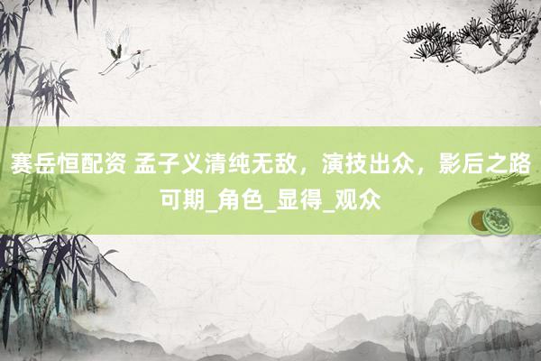 赛岳恒配资 孟子义清纯无敌，演技出众，影后之路可期_角色_显得_观众