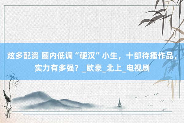 炫多配资 圈内低调“硬汉”小生，十部待播作品，实力有多强？_欧豪_北上_电视剧