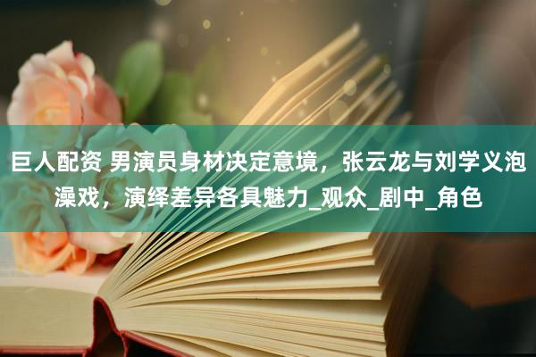 巨人配资 男演员身材决定意境，张云龙与刘学义泡澡戏，演绎差异各具魅力_观众_剧中_角色