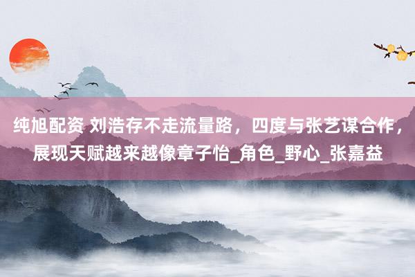 纯旭配资 刘浩存不走流量路，四度与张艺谋合作，展现天赋越来越像章子怡_角色_野心_张嘉益