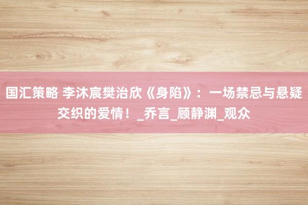 国汇策略 李沐宸樊治欣《身陷》：一场禁忌与悬疑交织的爱情！_乔言_顾静渊_观众