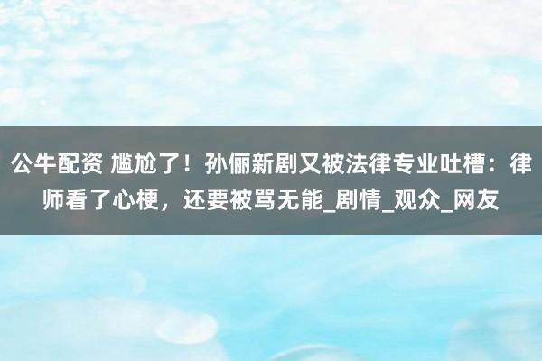 公牛配资 尴尬了！孙俪新剧又被法律专业吐槽：律师看了心梗，还要被骂无能_剧情_观众_网友