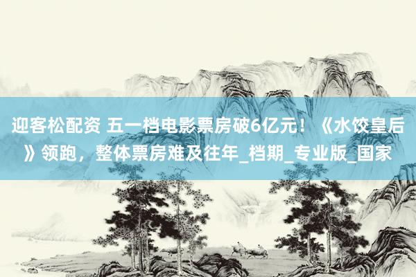 迎客松配资 五一档电影票房破6亿元！《水饺皇后》领跑，整体票房难及往年_档期_专业版_国家