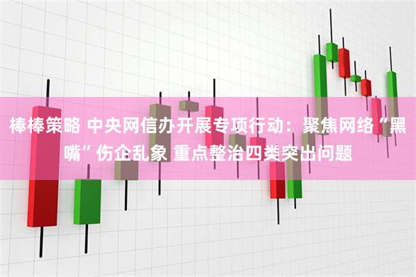 棒棒策略 中央网信办开展专项行动：聚焦网络“黑嘴”伤企乱象 重点整治四类突出问题