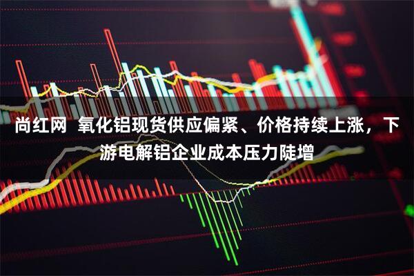尚红网  氧化铝现货供应偏紧、价格持续上涨，下游电解铝企业成本压力陡增