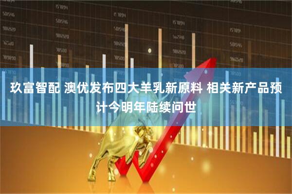 玖富智配 澳优发布四大羊乳新原料 相关新产品预计今明年陆续问世