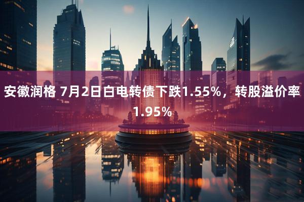 安徽润格 7月2日白电转债下跌1.55%，转股溢价率1.95%