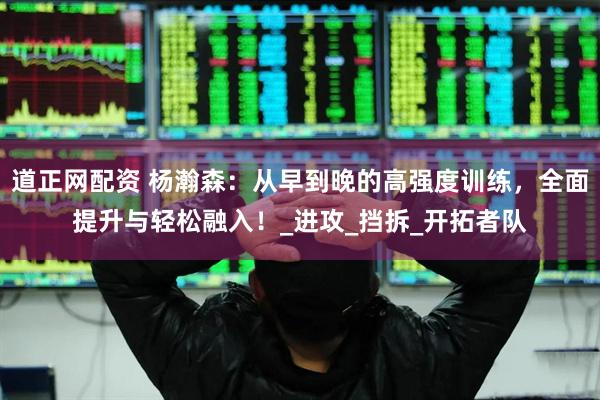 道正网配资 杨瀚森：从早到晚的高强度训练，全面提升与轻松融入！_进攻_挡拆_开拓者队