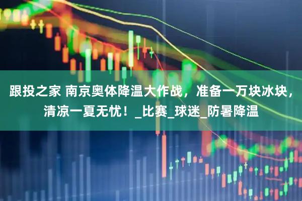 跟投之家 南京奥体降温大作战，准备一万块冰块，清凉一夏无忧！_比赛_球迷_防暑降温