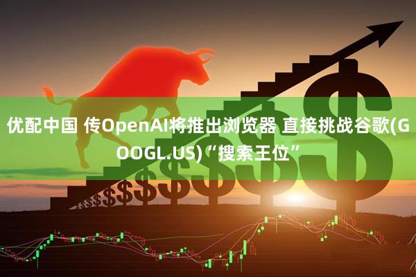 优配中国 传OpenAI将推出浏览器 直接挑战谷歌(GOOGL.US)“搜索王位”