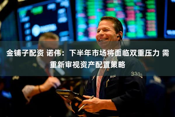 金铺子配资 诺伟：下半年市场将面临双重压力 需重新审视资产配置策略