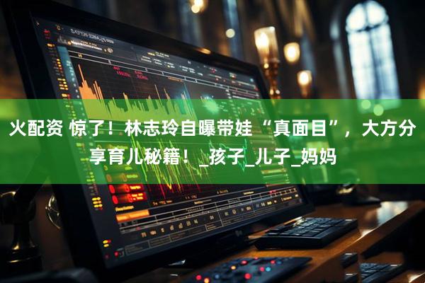 火配资 惊了！林志玲自曝带娃 “真面目”，大方分享育儿秘籍！_孩子_儿子_妈妈