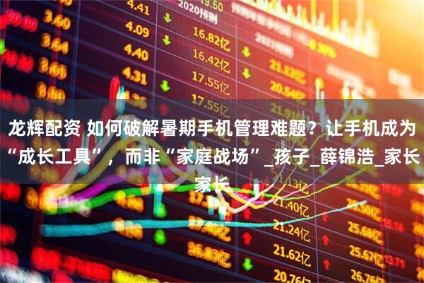 龙辉配资 如何破解暑期手机管理难题？让手机成为“成长工具”，而非“家庭战场”_孩子_薛锦浩_家长