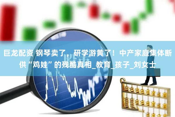 巨龙配资 钢琴卖了，研学游黄了！中产家庭集体断供“鸡娃”的残酷真相_教育_孩子_刘女士