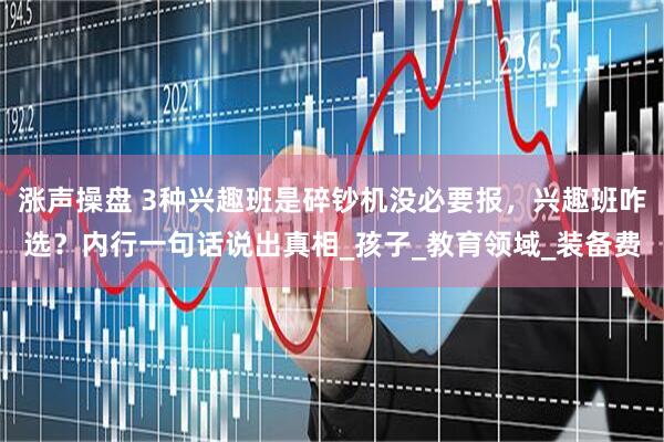 涨声操盘 3种兴趣班是碎钞机没必要报，兴趣班咋选？内行一句话说出真相_孩子_教育领域_装备费