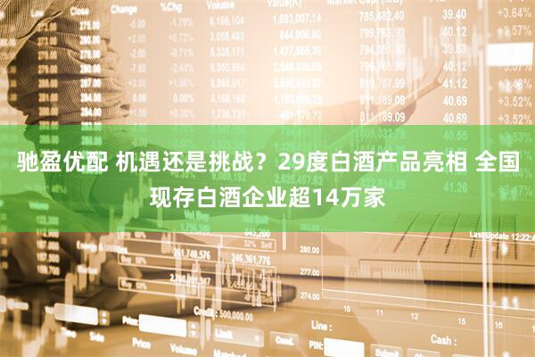 驰盈优配 机遇还是挑战？29度白酒产品亮相 全国现存白酒企业超14万家