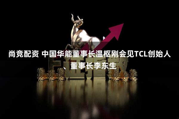 尚竞配资 中国华能董事长温枢刚会见TCL创始人、董事长李东生