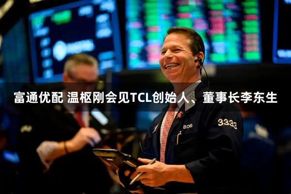 富通优配 温枢刚会见TCL创始人、董事长李东生
