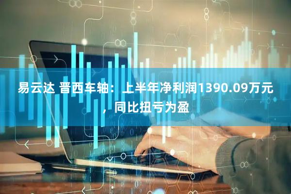 易云达 晋西车轴：上半年净利润1390.09万元，同比扭亏为盈