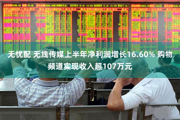 无忧配 无线传媒上半年净利润增长16.60% 购物频道实现收入超107万元