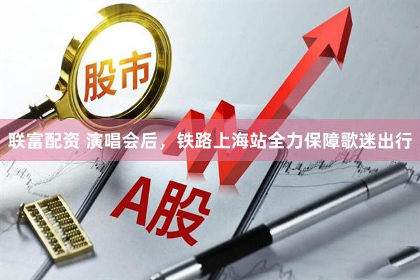 联富配资 演唱会后，铁路上海站全力保障歌迷出行
