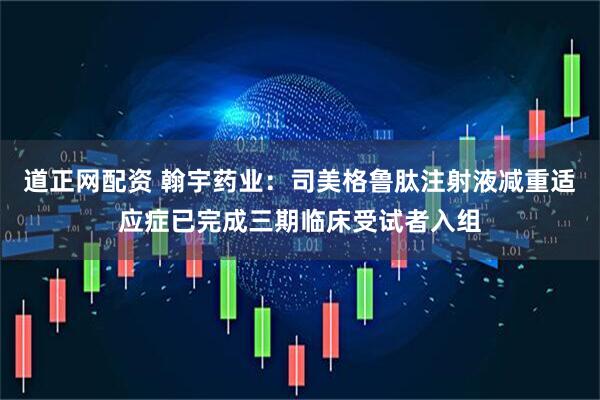 道正网配资 翰宇药业：司美格鲁肽注射液减重适应症已完成三期临床受试者入组