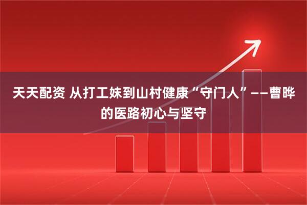 天天配资 从打工妹到山村健康“守门人”——曹晔的医路初心与坚守