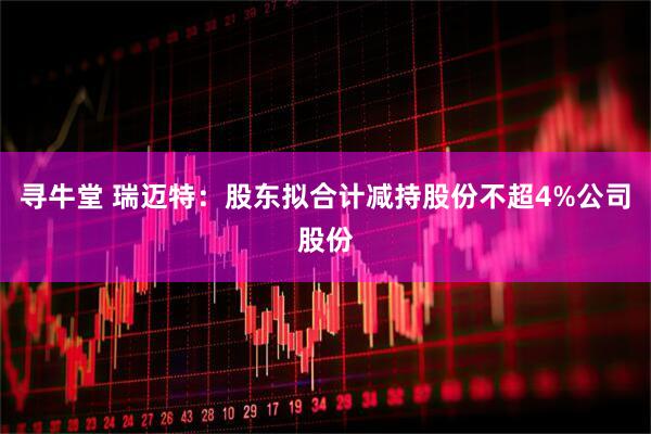 寻牛堂 瑞迈特:股东拟合计减持股份不超4%公司股份
