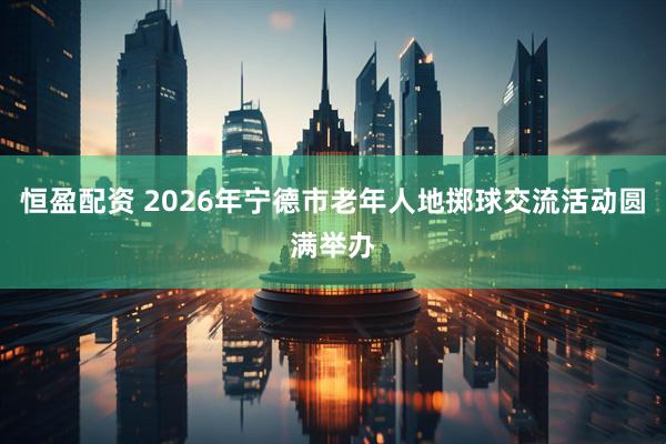 恒盈配资 2026年宁德市老年人地掷球交流活动圆满举办