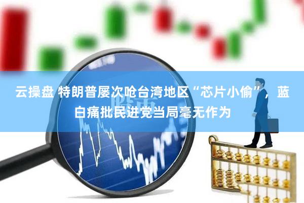 云操盘 特朗普屡次呛台湾地区“芯片小偷”，蓝白痛批民进党当局毫无作为