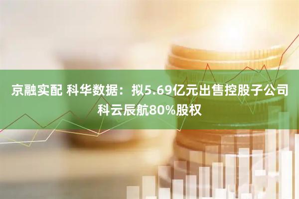京融实配 科华数据：拟5.69亿元出售控股子公司科云辰航80%股权